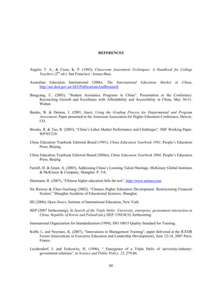 REFERENCES



Angelo, T. A., & Cross, K. P. (1993), Classroom Assessment Techniques: A Handbook for College
     Teachers (2nd ed.). San Francisco : Jossey-Bass.

Australian Education International (2006), The International              Education   Market   in   China,
      http://aei.dest.gov.au/AEI/PublicationsAndResearch

Bangyang, C. (2005), “Student Assistance Programs in China”. Presentation at the Conference:
     Reconciling Growth and Excellence with Affordability and Accessibility in China, May 30-31,
     Wuhan

Bardes, B. & Denton, J. (2001, June), Using the Grading Process for Departmental and Program
      Assessment. Paper presented at the American Association for Higher Education Conference; Denver,
      CO.

Brooks, R. & Tao, R. (2003), “China’s Labor Market Performance and Challenges”, IMF Working Paper,
     WP/03/210.

China Education Yearbook Editorial Board (1991), China Education Yearbook 1991, People’s Education
      Press, Beijing.

China Education Yearbook Editorial Board (2004a), China Education Yearbook 2004, People’s Education
      Press, Beijing.

Farrell, D. & Grant, A. (2005), Addressing China’s Looming Talent Shortage, McKinsey Global Institutes
       & McKinsey & Company, Shanghai. P. 5-6.

Hartmann, R. (2007), “Chinese higher education fails the test”, http://www.atimes.com

Hu Ruiwen & Chen Guoliang (2002), “Chinese Higher Education Development: Restructuring Financial
     System.” Shanghai Academy of Educational Sciences. Shanghai.

IIE (2006), Open Doors, Institute of International Education, New York.

IIEP (2007 forthcoming), In Search of the Triple Helix: University, enterprise, government interaction in
      China, Republic of Korea and Poland (ed.), IIEP, UNESCO, forthcoming.

International Organization for Standardization (1999), ISO 10015 Quality Standard for Training.

Kobb, J., and Neymarc, K. (2007), “Innovations in Management Training”, paper delivered at the ICEDR
     Forum (Innovations in Executive Education and Leadership Development), June 12-14, 2007 Paris,
     France.

Leydersdorf, L and Etzkowitz, H. (1996), “ Emergence of a Triple Helix of university-industry-
     government relations”, in Science and Public Policy, 23, 279-86.


                                                   80
 