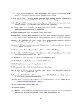 Li, W. (2005), “Private Expenditures, Family Contributions and Financial Aid in Chinese Higher
     Education”, Economics of Education Institute, Beijing University, Beijing.

Li, W. & Min, W. (2001), The private demand, tuition and higher education expansion in China. Paper
      presented at the international Conference on Economics of Education, Beijing.

Li, Z. and Zeng, G. (2000), “Analysis of the transitional process of China’ innovation system”, in Studies
       in Science of Science, 3: 12-19, quoted in Xue and Zhou (2007 forthcoming).

Ma, Luting (2004), The Classification and Management of the Tertiary Educational Institutions,
     Guangdong Educational Publishing Co.: Guangzhou.

McKinsey Global Institute (2005), The Emerging Global Labour Market.

Martin Michaela, “In Search of the Triple Helix” in In Search of the Triple Helix: University, enterprise,
      government interaction in China, Republic of Korea and Poland (ed.), IIEP, UNESCO, forthcoming.

Marcucci, P. N. & Johnstone, D. B. (2005), “Tuition Policies in a Comparative Perspective: Theoretical
     and political Rationales”, State University of New York at Buffalo.

Marmolejo, F. (2005), Internacionalización de la Educación Superior: Algunas Reflexiones, Educación
    Global, AMPEI, Guadalajara.

Ministry of Education, People’s Republic of China, Education in China, 2001, Beijing.

Mok, K. H. & Lo, Y. (2007), “The Impacts of Neo-Liberalism on China’s Higher Education”, Journal for
     Critical Education Policy Studies, Vol. 5, No. 1.

OECD, (2006a), Education at a Glance: OECD Indicators 2006, OECD, Paris.

OECD (2006b), Science, Technology and Industry Outlook 2006. Paris.

OECD (2006c), Main Science and Technology Indicators. Paris.

OECD (forthcoming 2008), OECD Reviews of Innovation Policy: China.

Shen, H. & Li, W. (2003), A review of the student loans scheme in China. International Institute for
      Educational Planning. UNESCO. Bangkok.

Su, M. and Zhou, W. (2006), “Non-public sector accounted for 65% of GDP”, Economic Daily, September
     21, quoted in Xue and Zhou (2007 forthcoming).

UNESCO (2005a), Guidelines for Quality Provision in Cross-border Higher Education, UNESCO, Paris,
    www.unesco.org/education/guidelines_E.indd.pdf.

UNESCO (2006), Global Education Digest 2006.

UNESCO, UIS database.

Usher, A (2005), Global Debt Patterns, an international comparison of student loan burdens and repayment
      conditions, The Education Policy Institute. Toronto. [www.educationalpolicy.org]



                                                   81
 