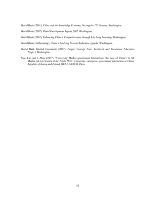 World Bank (2001), China and the Knowledge Economy, Seizing the 21st Century. Washington.

World Bank (2007), World Development Report 2007. Washington.

World Bank (2007), Enhancing China’s Competitiveness through Life Long Learning. Washington.

World Bank (forthcoming), China’s Evolving Poverty Reduction Agenda. Washington.

World Bank Internal Document, (2007), Project Concept Note, Technical and Vocational Education
     Project, Washington.

Xue, Lan and L.Zhou (2007), “University Market government Interactions: the case of China”, in M.
     Martin (ed.) In Search of the Triple Helix: University, enterprise, government interaction in China,
     Republic of Korea and Poland, IIEP, UNESCO, Paris.




                                                   82
 