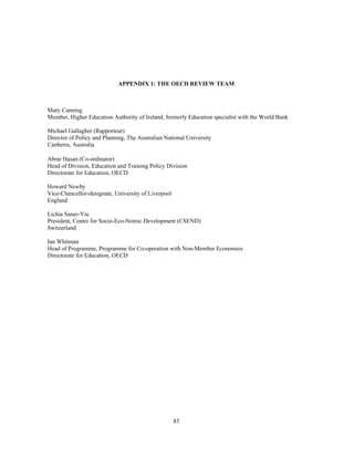 APPENDIX 1: THE OECD REVIEW TEAM



Mary Canning
Member, Higher Education Authority of Ireland, formerly Education specialist with the World Bank

Michael Gallagher (Rapporteur)
Director of Policy and Planning, The Australian National University
Canberra, Australia

Abrar Hasan (Co-ordinator)
Head of Division, Education and Training Policy Division
Directorate for Education, OECD

Howard Newby
Vice-Chancellor-designate, University of Liverpool
England

Lichia Saner-Yiu
President, Centre for Socio-Eco-Nomic Development (CSEND)
Switzerland

Ian Whitman
Head of Programme, Programme for Co-operation with Non-Member Economies
Directorate for Education, OECD




                                                     83
 