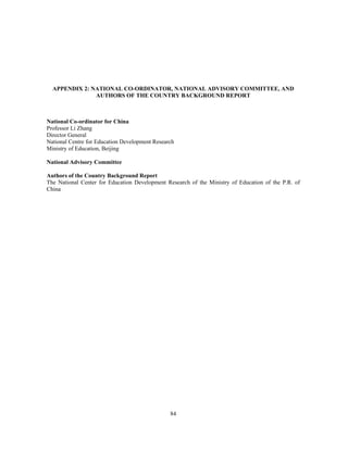 APPENDIX 2: NATIONAL CO-ORDINATOR, NATIONAL ADVISORY COMMITTEE, AND
               AUTHORS OF THE COUNTRY BACKGROUND REPORT



National Co-ordinator for China
Professor Li Zhang
Director General
National Centre for Education Development Research
Ministry of Education, Beijing

National Advisory Committee

Authors of the Country Background Report
The National Center for Education Development Research of the Ministry of Education of the P.R. of
China




                                                84
 