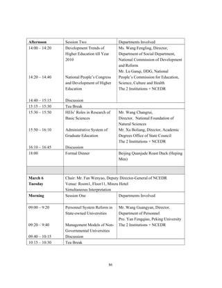 Afternoon       Session Two                     Departments Involved
14:00 – 14:20   Development Trends of           Ms. Wang Fengling, Director,
                Higher Education till Year      Department of Social Department,
                2010                            National Commission of Development
                                                and Reform
                                                Mr. Lu Ganqi, DDG, National
14:20 – 14:40   National People’s Congress      People’s Commission for Education,
                and Development of Higher       Science, Culture and Health
                Education                       The 2 Institutions + NCEDR

14:40 – 15:15   Discussion
15:15 – 15:30   Tea Break
15:30 – 15:50   HEIs’ Roles in Research of      Mr. Wang Changrui,
                Basic Sciences                  Director， National Foundation of
                                                Natural Sciences
15:50 – 16:10   Administrative System of        Mr. Xu Boliang, Director, Academic
                Graduate Education              Degrees Office of State Council
                                                The 2 Institutions + NCEDR
16:10 – 16:45   Discussion
18:00           Formal Dinner                   Beijing Quanjude Roast Duck (Heping
                                                Men)



March 6         Chair: Mr. Fan Wenyao, Deputy Director-General of NCEDR
Tuesday         Venue: Room1, Floor11, Minzu Hotel
                Simultaneous Interpretation
Morning         Session One                  Departments Involved

09:00 – 9:20    Personnel System Reform in      Mr. Wang Guangyan, Director，
                State-owned Universities        Department of Personnel
                                                Pro. Yan Fengqiao, Peking University
09:20 – 9:40    Management Models of Non-       The 2 Institutions + NCEDR
                Governmental Universities
09:40 – 10:15   Discussion
10:15 – 10:30   Tea Break




                                           86
 