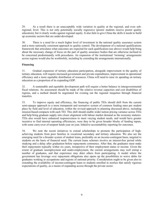 29.       As a result there is an unacceptably wide variation in quality at the regional, and even sub-
regional, level. This is not only potentially socially regressive (poorer students receive poorer quality
education), but it clearly works against regional equity. It also fails to give China the skills it needs to build
up economic sectors that are under-developed.

30.       There is a need for a much higher level of investment in the national quality assurance system
and a more nationally consistent approach to quality control. The development of a national qualifications
framework that articulates what outcomes are expected for each qualification (see above) would help bring
about the necessary change of focus on the part of quality assurance bodies that are otherwise inclined to
be concerned predominantly with procedures. An expansion of the institutional ‘twinning’ arrangements
across regions would also be worthwhile, including by extending the arrangements internationally.

Financing

31.        Gradual expansion of tertiary education participation, alongside improvement in the quality of
tertiary education, will require increased government and private expenditures, improvement in operational
efficiency and a more equitable distribution of resources. China will need to raise its spending on tertiary
education as a proportion of its expanding GDP.

32.        A sustainable and equitable development path will require a better balance in intergovernmental
fiscal relations. An assessment should be made of the relative revenue capacities and cost disabilities of
regions, and a method should be negotiated for evening out the regional inequities through financial
transfers.

33.       To improve equity and efficiency, the financing of public TEIs should shift from the current
semi-opaque approach to a more transparent and normative system of common funding rates per student
place by field and level of education, within the revised approach to planning discussed above, including
mission-based compacts with each TEI. This shift should enable wider tuition pricing variance across TEIs
and help bring graduate supply into closer alignment with labour market demand as the economy matures.
TEIs also would have enhanced responsiveness to meet varying student needs, and would have greater
incentive to find internal operating efficiencies, were they to be given broader blocks of funding inputs,
with some carry-over of unspent funds year on year, linked to accountability reporting for outcomes.

34.       We note the recent initiatives to extend scholarships to promote the participation of high-
achieving students from poor families in vocational secondary and tertiary education. We also see the
emerging need for a broader system of student loans, preferably on an income-contingent basis, targeted to
students on the basis of financial need. The current loans schemes involve an interest-free period while
studying and a delay after graduation before repayments commence. After that, the graduates must make
their repayments typically within six years, irrespective of their employment status or income. Given the
extent of graduate unemployment and under-employment, the current arrangements may well entrap a
number of graduates, and that experience may deter others from participating. A model where the
government has leverage over repayment obligations also opens up the possibilities to waive debts for
graduates working in occupations and regions of national priority. Consideration ought to be given also to
extending the availability of income-contingent loans to students enrolled in minban that satisfy rigorous
expectations of quality, as a means of expanding access through the private sector.




                                                        9
 