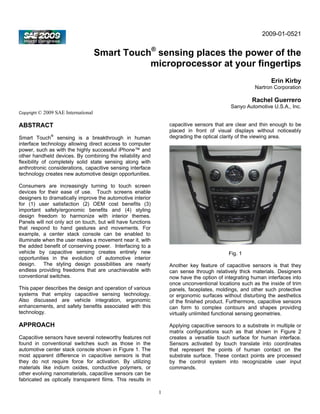 2009-01-0521


                                       Smart Touch® sensing places the power of the
                                                  microprocessor at your fingertips
                                                                                                             Erin Kirby
                                                                                                     Nartron Corporation

                                                                                                    Rachel Guerrero
                                                                                           Sanyo Automotive U.S.A., Inc.
Copyright ©   2009 SAE International

ABSTRACT                                                         capacitive sensors that are clear and thin enough to be
                                                                 placed in front of visual displays without noticeably
Smart Touch® sensing is a breakthrough in human                  degrading the optical clarity of the viewing area.
interface technology allowing direct access to computer
power, such as with the highly successful iPhone™ and
other handheld devices. By combining the reliability and
flexibility of completely solid state sensing along with
anthrotronic considerations, capacitive sensing interface
technology creates new automotive design opportunities.

Consumers are increasingly turning to touch screen
devices for their ease of use. Touch screens enable
designers to dramatically improve the automotive interior
for (1) user satisfaction (2) OEM cost benefits (3)
important safety/ergonomic benefits and (4) styling
design freedom to harmonize with interior themes.
Panels will not only act on touch, but will have functions
that respond to hand gestures and movements. For
example, a center stack console can be enabled to
illuminate when the user makes a movement near it, with
the added benefit of conserving power. Interfacing to a
vehicle by capacitive sensing creates entirely new                                        Fig. 1
opportunities in the evolution of automotive interior
design. The styling design possibilities are nearly              Another key feature of capacitive sensors is that they
endless providing freedoms that are unachievable with            can sense through relatively thick materials. Designers
conventional switches.                                           now have the option of integrating human interfaces into
                                                                 once unconventional locations such as the inside of trim
This paper describes the design and operation of various         panels, faceplates, moldings, and other such protective
systems that employ capacitive sensing technology.               or ergonomic surfaces without disturbing the aesthetics
Also discussed are vehicle integration, ergonomic                of the finished product. Furthermore, capacitive sensors
enhancements, and safety benefits associated with this           can form to complex contours and shapes providing
technology.                                                      virtually unlimited functional sensing geometries.

APPROACH                                                         Applying capacitive sensors to a substrate in multiple or
                                                                 matrix configurations such as that shown in Figure 2
Capacitive sensors have several noteworthy features not          creates a versatile touch surface for human interface.
found in conventional switches such as those in the              Sensors activated by touch translate into coordinates
automotive center stack console shown in Figure 1. The           that represent the points of human contact on the
most apparent difference in capacitive sensors is that           substrate surface. These contact points are processed
they do not require force for activation. By utilizing           by the control system into recognizable user input
materials like indium oxides, conductive polymers, or            commands.
other evolving nanomaterials, capacitive sensors can be
fabricated as optically transparent films. This results in

                                                             1
 