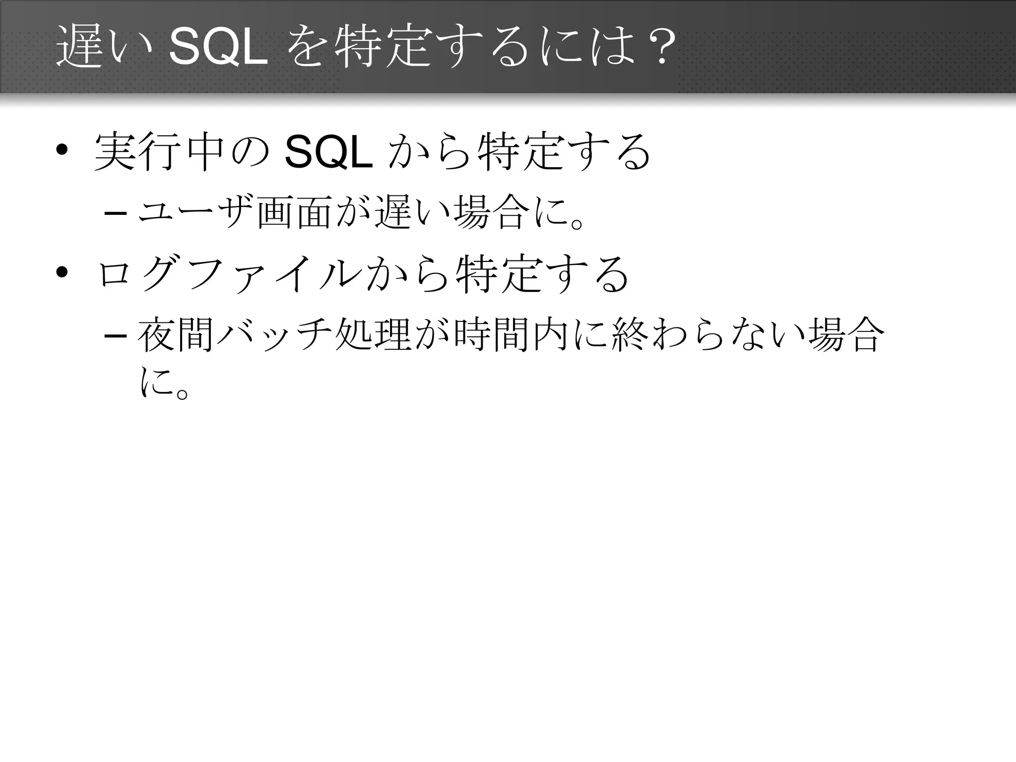 遅いSQLを特定するには？ 実行中のSQLから特定する ユーザ画面が遅い場合に。 ログファイルから特定する 夜間バッチ処理が時間内に終わらない場合に。 