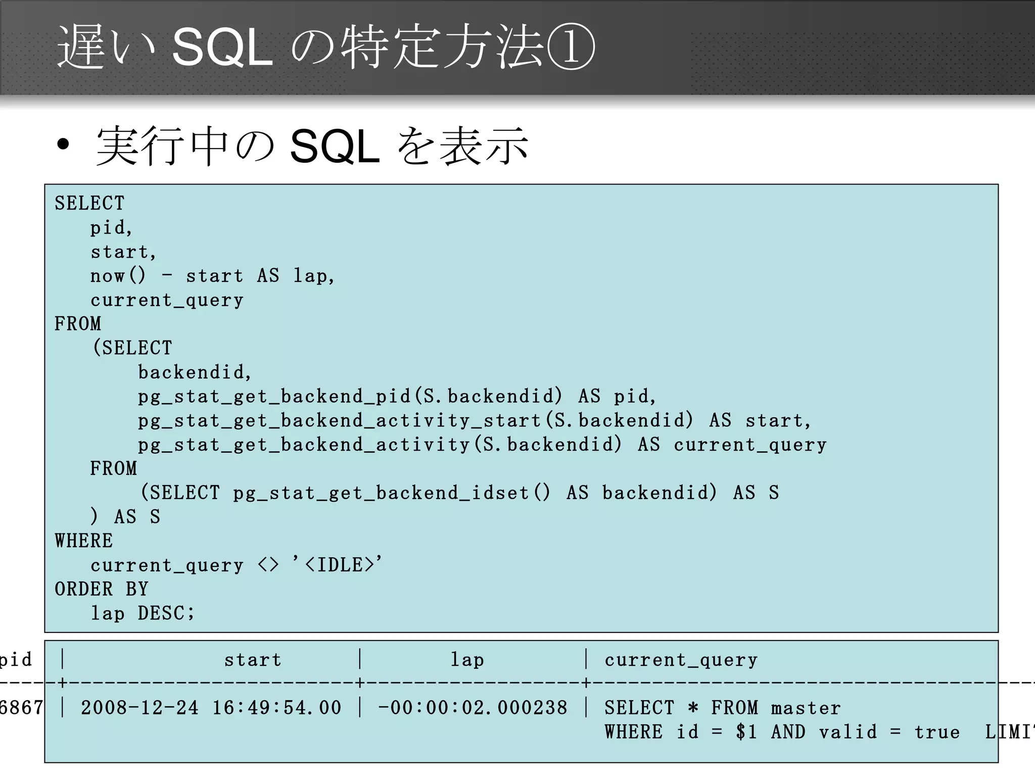 遅いSQLの特定方法① 実行中のSQLを表示 SELECT pid, start, now() - start AS lap, current_query FROM (SELECT backendid, pg_stat_get_backend_pid(S.backendid) AS pid, pg_stat_get_backend_activity_start(S.backendid) AS start, pg_stat_get_backend_activity(S.backendid) AS current_query FROM (SELECT pg_stat_get_backend_idset() AS backendid) AS S ) AS S WHERE current_query <> '<IDLE>' ORDER BY lap DESC; pid  |  start  |  lap  | current_query -------+------------------------+------------------+---------------------------------------- 16867 | 2008-12-24 16:49:54.00 | -00:00:02.000238 | SELECT * FROM master  WHERE id = $1 AND valid = true  LIMIT 1 