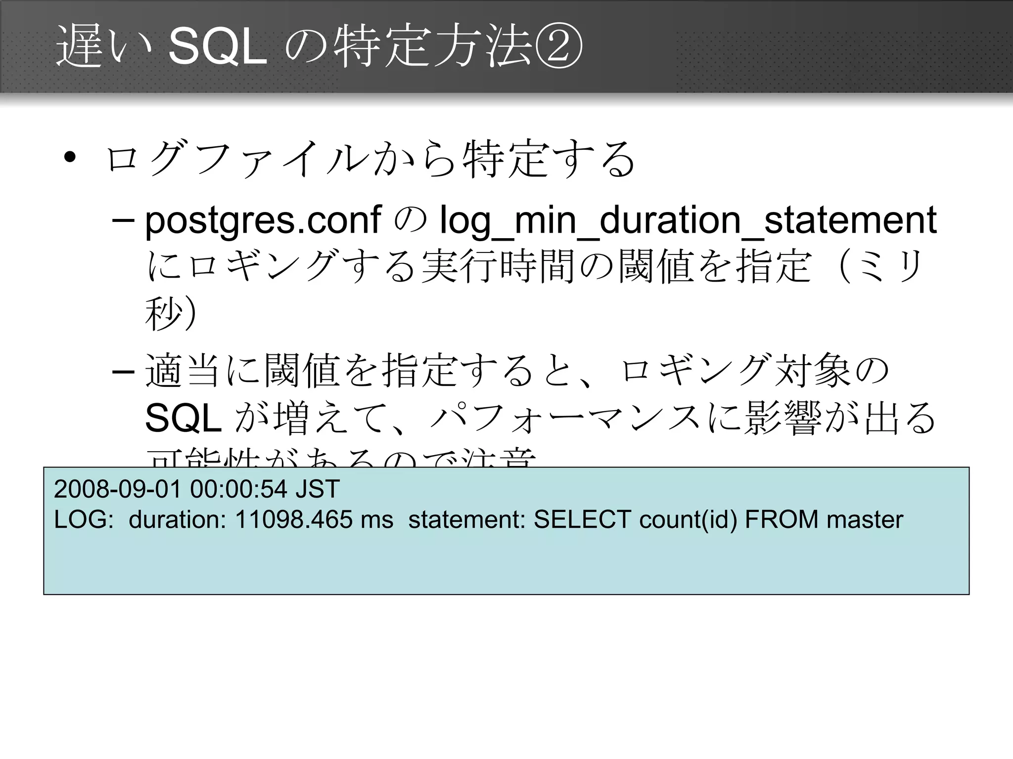 遅いSQLの特定方法② ログファイルから特定する postgres.conf の log_min_duration_statement にロギングする実行時間の閾値を指定（ミリ秒） 適当に閾値を指定すると、ロギング対象の SQL が増えて、パフォーマンスに影響が出る可能性があるので注意 2008-09-01 00:00:54 JST  LOG:  duration: 11098.465 ms  statement: SELECT count(id) FROM master  