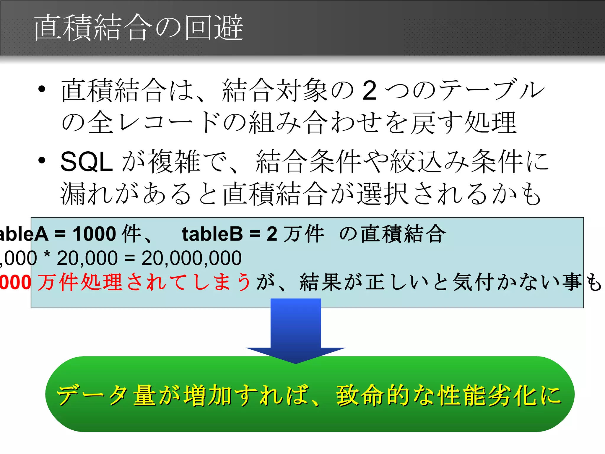 直積結合の回避 直積結合は、結合対象の2つのテーブルの全レコードの組み合わせを戻す処理 SQLが複雑で、結合条件や絞込み条件に漏れがあると直積結合が選択されるかも tableA = 1000 件、  tableB = 2 万件 の直積結合 1,000 * 20,000 = 20,000,000 2000 万件処理されてしまう が、結果が正しいと気付かない事も。 データ量が増加すれば、致命的な性能劣化に 