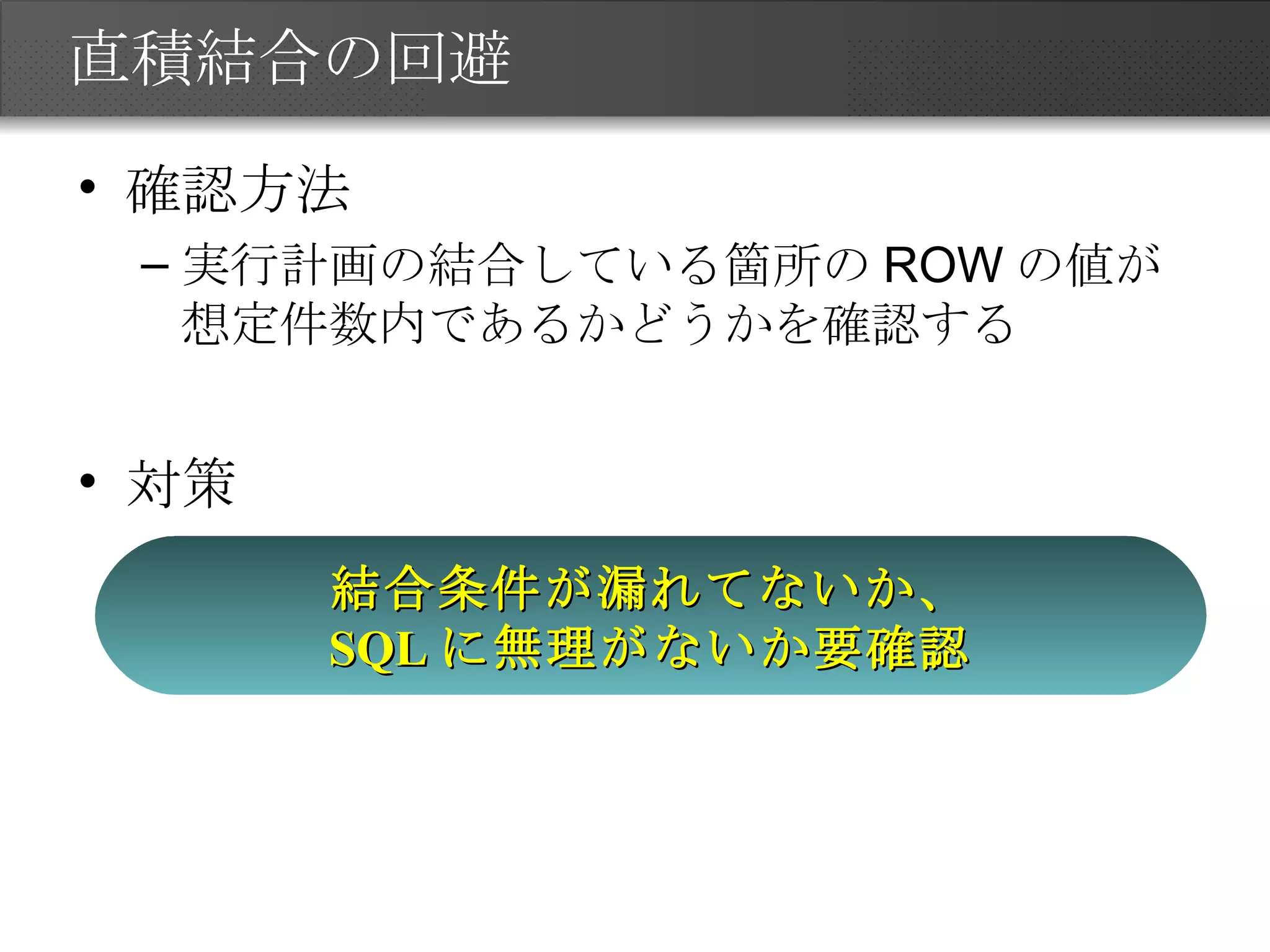 直積結合の回避 確認方法 実行計画の結合している箇所のROWの値が想定件数内であるかどうかを確認する 対策 結合条件が漏れてないか、 SQL に無理がないか要確認 