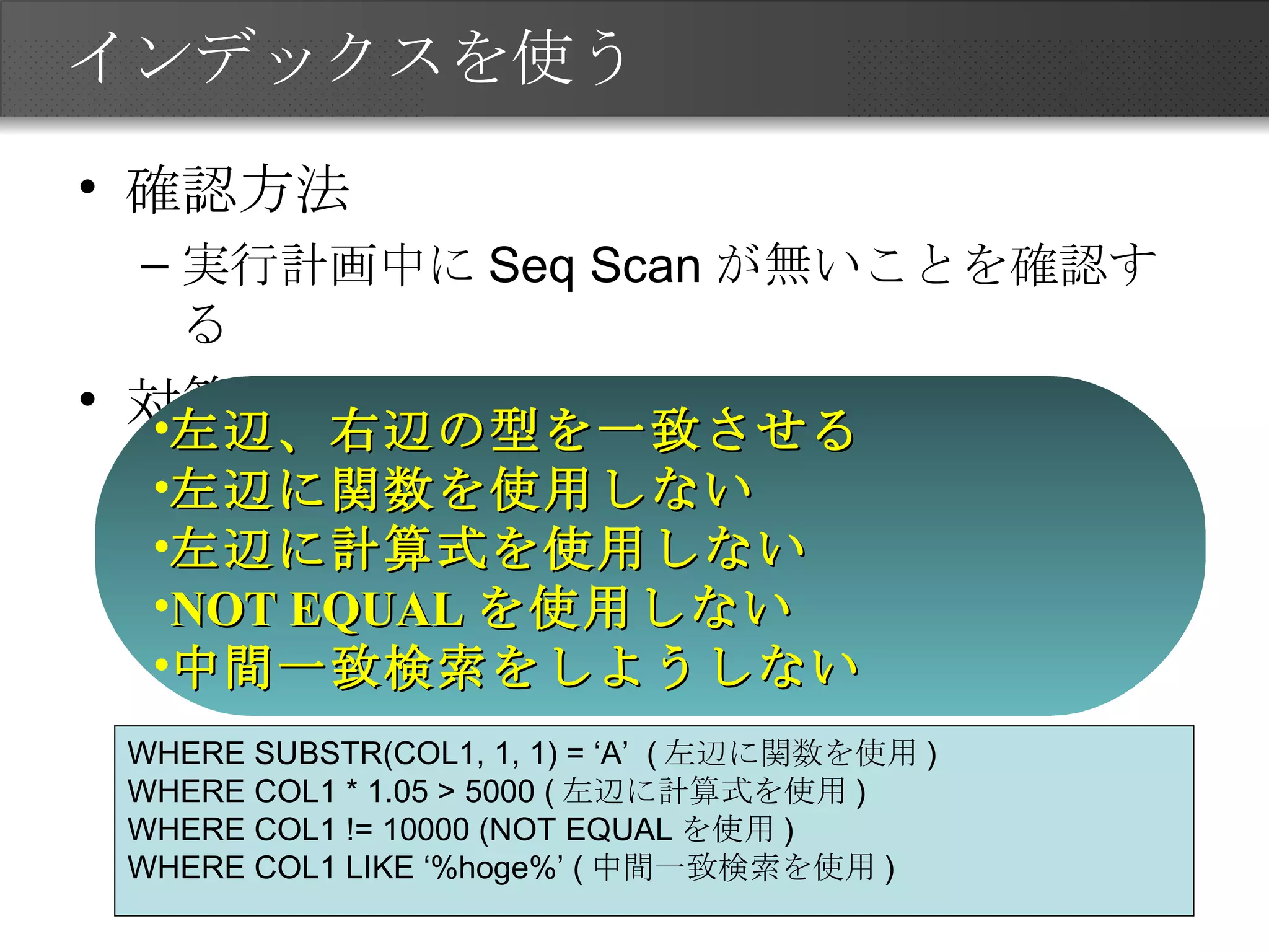 インデックスを使う 確認方法 実行計画中に Seq Scan が無いことを確認する 対策 左辺、右辺の型を一致させる 左辺に関数を使用しない 左辺に計算式を使用しない NOT EQUAL を使用しない 中間一致検索をしようしない WHERE SUBSTR(COL1, 1, 1) = ‘A’  ( 左辺に関数を使用 ) WHERE COL1 * 1.05 > 5000 ( 左辺に計算式を使用 ) WHERE COL1 != 10000 (NOT EQUAL を使用 ) WHERE COL1 LIKE ‘%hoge%’ ( 中間一致検索を使用 ) 