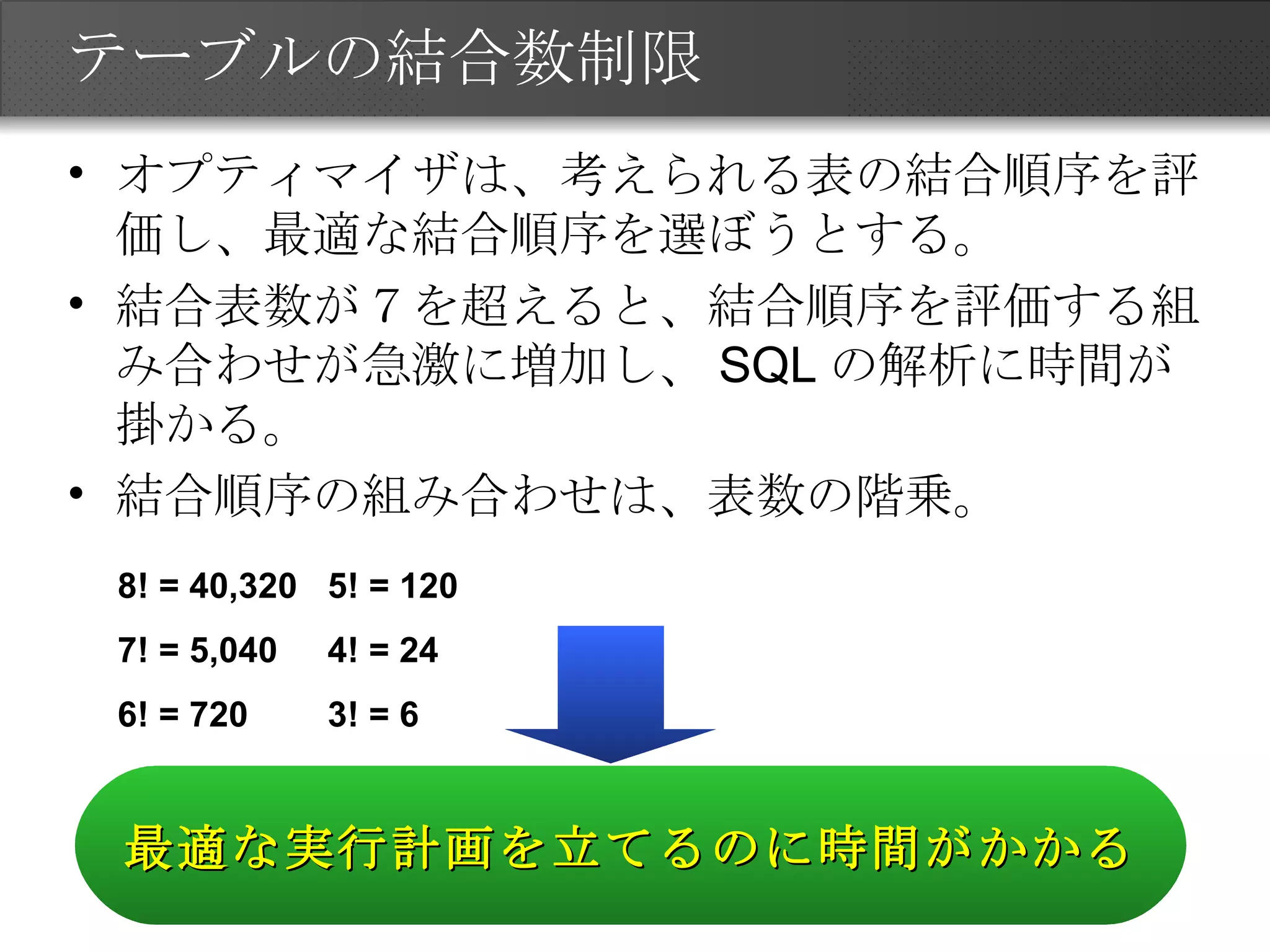 テーブルの結合数制限 オプティマイザは、考えられる表の結合順序を評価し、最適な結合順序を選ぼうとする。 結合表数が７を超えると、結合順序を評価する組み合わせが急激に増加し、 SQL の解析に時間が掛かる。 結合順序の組み合わせは、表数の階乗。 8! = 40,320 7! = 5,040 6! = 720 5! = 120 4! = 24 3! = 6 最適な実行計画を立てるのに時間がかかる 