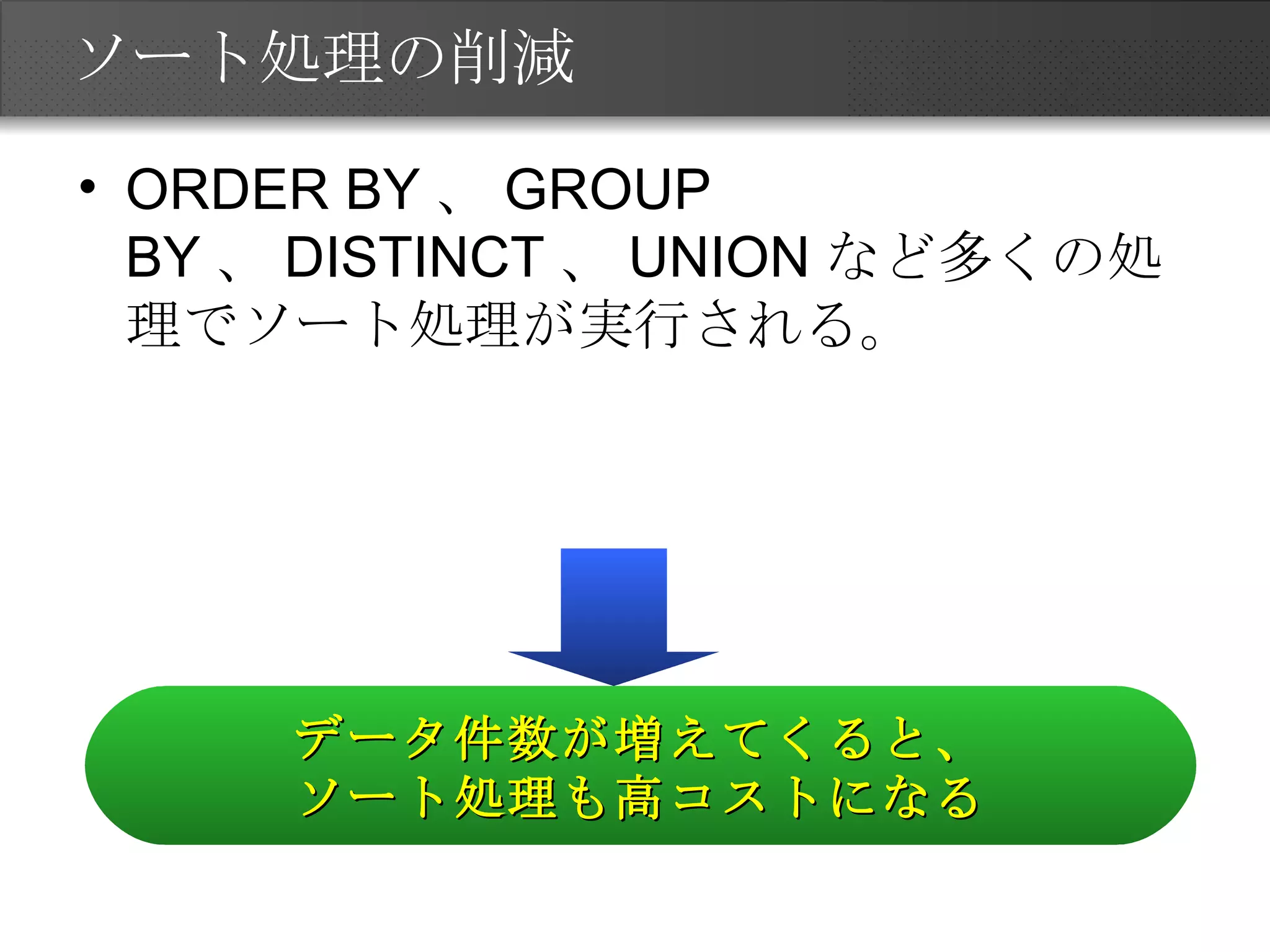 ソート処理の削減 ORDER BY、GROUP BY、DISTINCT、UNIONなど多くの処理でソート処理が実行される。 データ件数が増えてくると、 ソート処理も高コストになる 