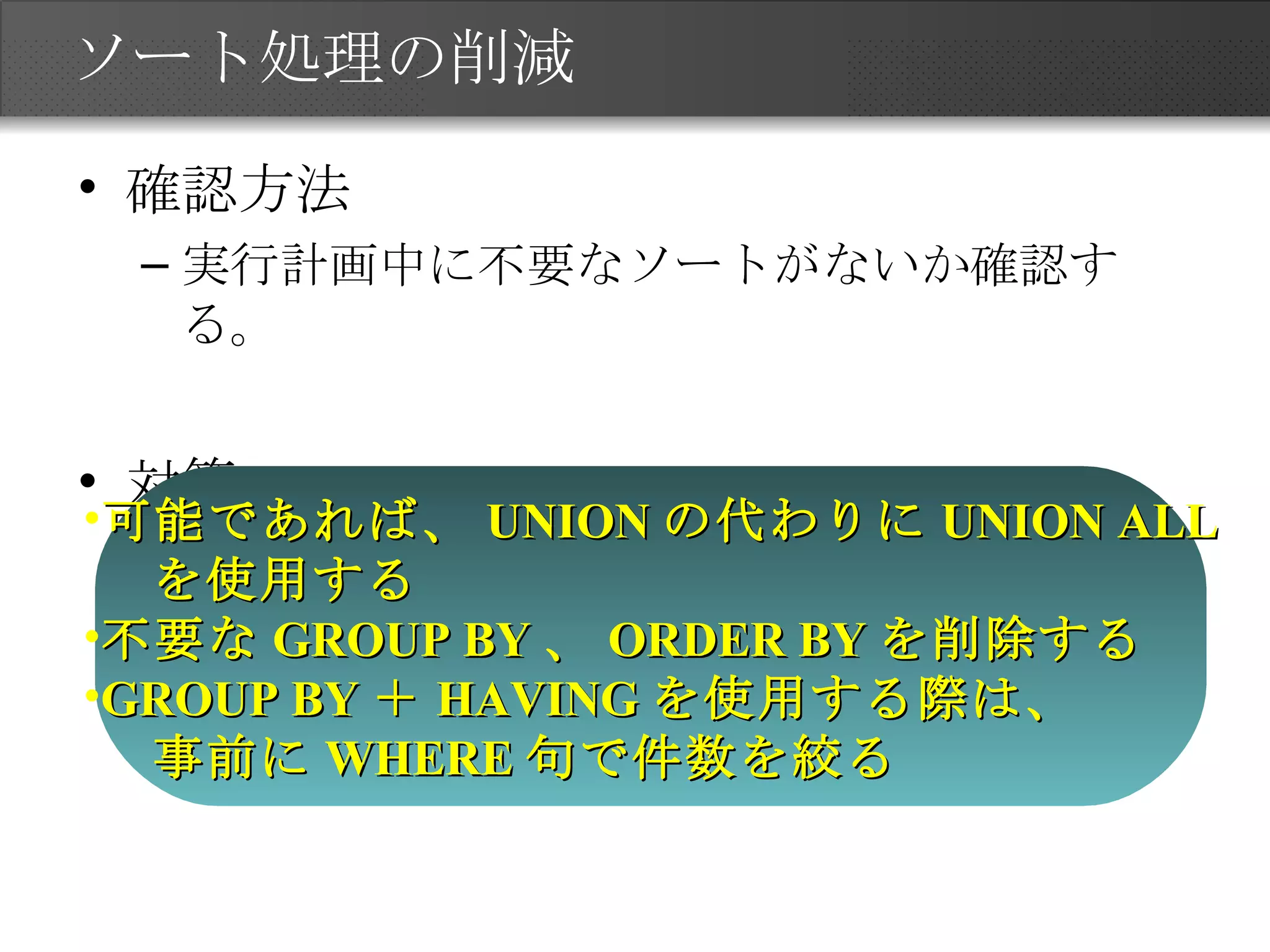 ソート処理の削減 確認方法 実行計画中に不要なソートがないか確認する。 対策 可能であれば、 UNION の代わりに UNION ALL を使用する 不要な GROUP BY 、 ORDER BY を削除する GROUP BY ＋ HAVING を使用する際は、 事前に WHERE 句で件数を絞る 