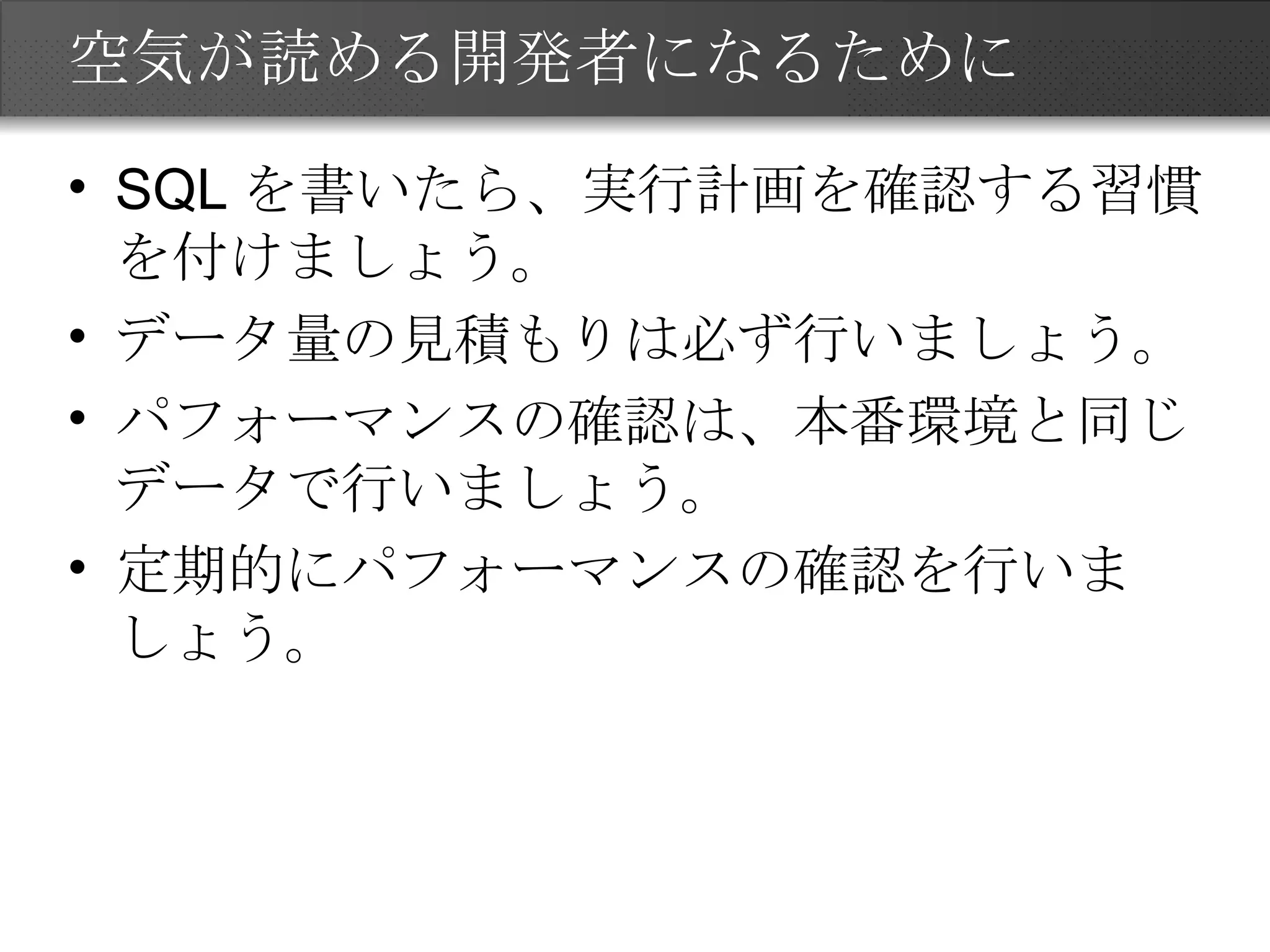 空気が読める開発者になるために SQLを書いたら、実行計画を確認する習慣を付けましょう。 データ量の見積もりは必ず行いましょう。 パフォーマンスの確認は、本番環境と同じデータで行いましょう。 定期的にパフォーマンスの確認を行いましょう。 