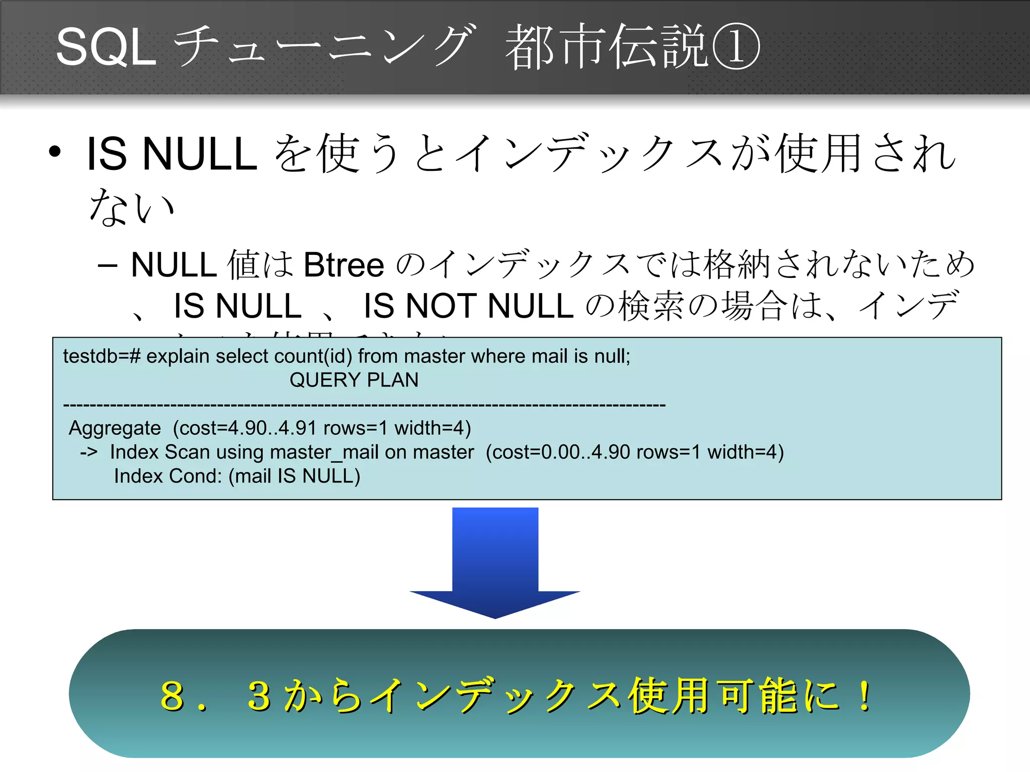 SQLチューニング 都市伝説① IS NULL を使うとインデックスが使用されない NULL 値は Btree のインデックスでは格納されないため、 IS NULL  、 IS NOT NULL の検索の場合は、インデックスを使用できない。 ８．３からインデックス使用可能に！ testdb=# explain select count(id) from master where mail is null; QUERY PLAN ------------------------------------------------------------------------------------------ Aggregate  (cost=4.90..4.91 rows=1 width=4) ->  Index Scan using master_mail on master  (cost=0.00..4.90 rows=1 width=4) Index Cond: (mail IS NULL) 