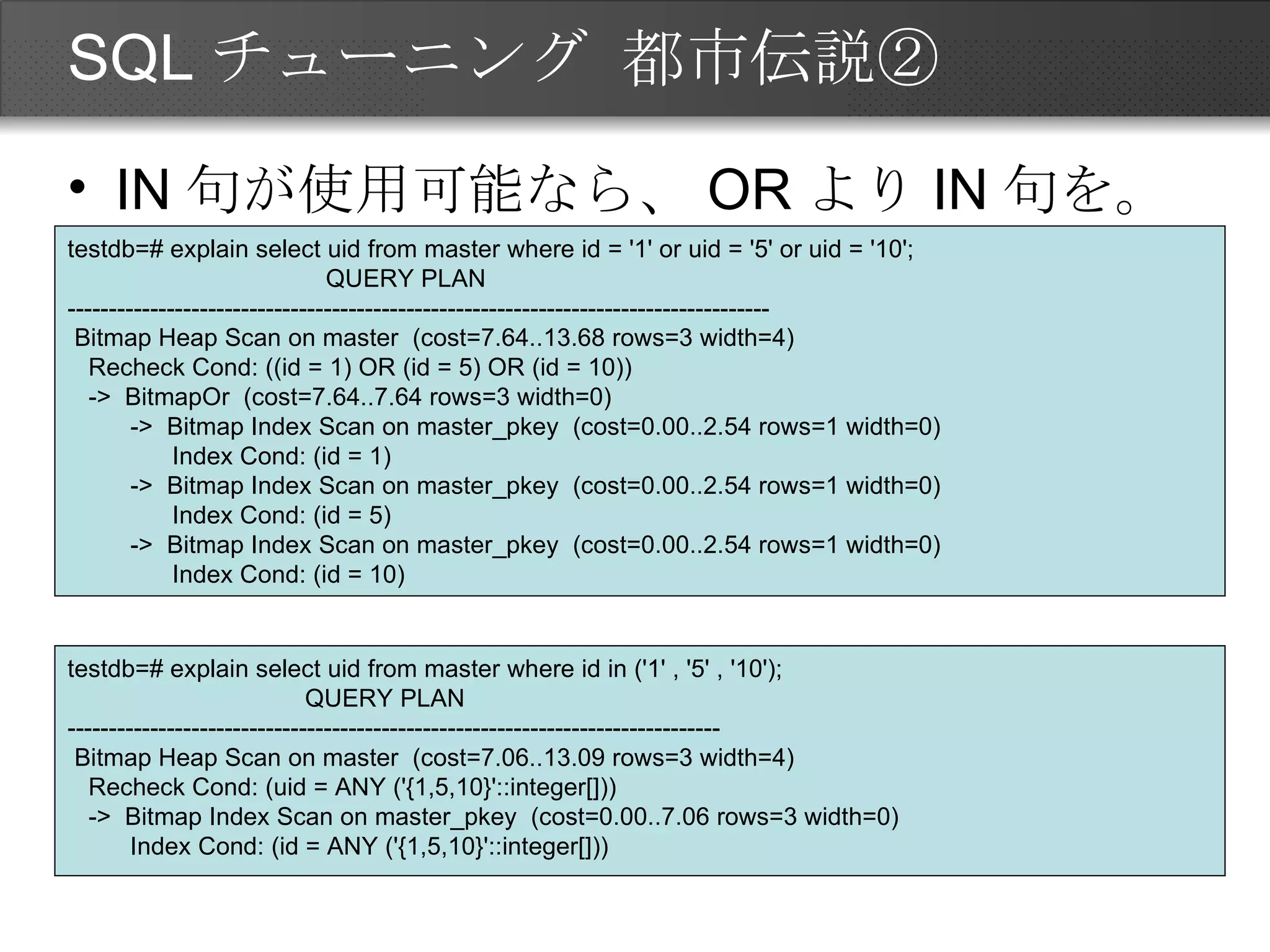 SQLチューニング 都市伝説② IN句が使用可能なら、ORよりIN句を。 testdb=# explain select uid from master where id = '1' or uid = '5' or uid = '10'; QUERY PLAN ------------------------------------------------------------------------------------- Bitmap Heap Scan on master  (cost=7.64..13.68 rows=3 width=4) Recheck Cond: ((id = 1) OR (id = 5) OR (id = 10)) ->  BitmapOr  (cost=7.64..7.64 rows=3 width=0) ->  Bitmap Index Scan on master_pkey  (cost=0.00..2.54 rows=1 width=0) Index Cond: (id = 1) ->  Bitmap Index Scan on master_pkey  (cost=0.00..2.54 rows=1 width=0) Index Cond: (id = 5) ->  Bitmap Index Scan on master_pkey  (cost=0.00..2.54 rows=1 width=0) Index Cond: (id = 10) testdb=# explain select uid from master where id in ('1' , '5' , '10'); QUERY PLAN ------------------------------------------------------------------------------- Bitmap Heap Scan on master  (cost=7.06..13.09 rows=3 width=4) Recheck Cond: (uid = ANY ('{1,5,10}'::integer[])) ->  Bitmap Index Scan on master_pkey  (cost=0.00..7.06 rows=3 width=0) Index Cond: (id = ANY ('{1,5,10}'::integer[])) 