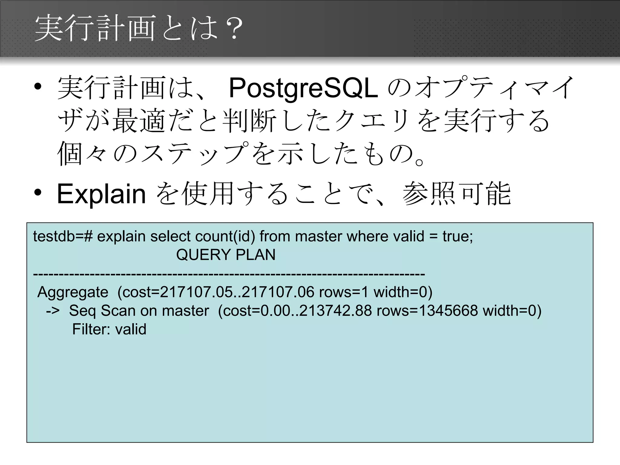 実行計画とは？ 実行計画は、PostgreSQLのオプティマイザが最適だと判断したクエリを実行する個々のステップを示したもの。 Explainを使用することで、参照可能 testdb=# explain select count(id) from master where valid = true; QUERY PLAN ---------------------------------------------------------------------------- Aggregate  (cost=217107.05..217107.06 rows=1 width=0) ->  Seq Scan on master  (cost=0.00..213742.88 rows=1345668 width=0) Filter: valid 