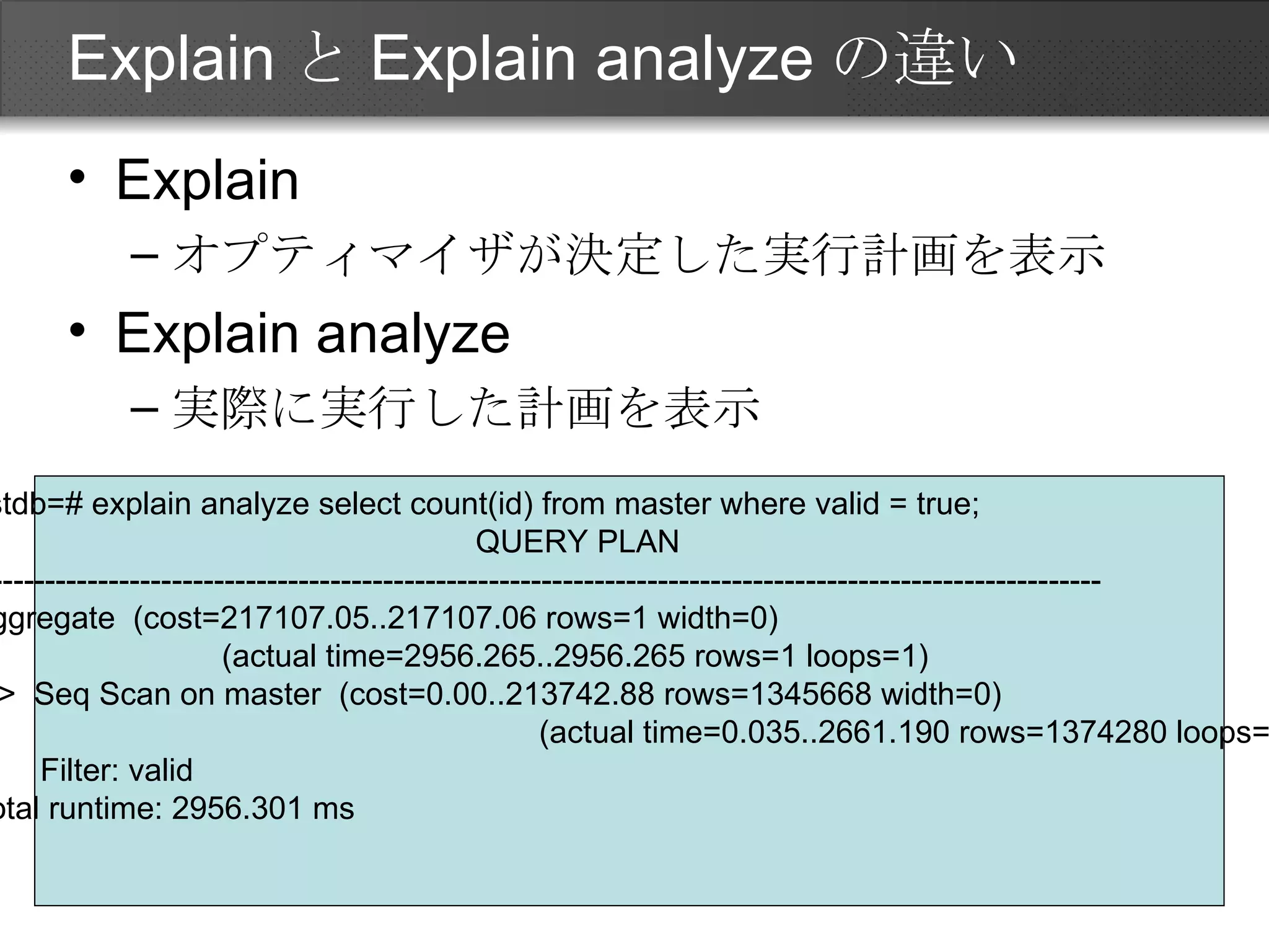ExplainとExplain analyzeの違い Explain オプティマイザが決定した実行計画を表示 Explain analyze 実際に実行した計画を表示 testdb=# explain analyze select count(id) from master where valid = true; QUERY PLAN ------------------------------------------------------------------------------------------------------------ Aggregate  (cost=217107.05..217107.06 rows=1 width=0)  　　　　　　　　(actual time=2956.265..2956.265 rows=1 loops=1) ->  Seq Scan on master  (cost=0.00..213742.88 rows=1345668 width=0)  　　　　　　　　　　　　　　　　　　(actual time=0.035..2661.190 rows=1374280 loops=1) Filter: valid Total runtime: 2956.301 ms 