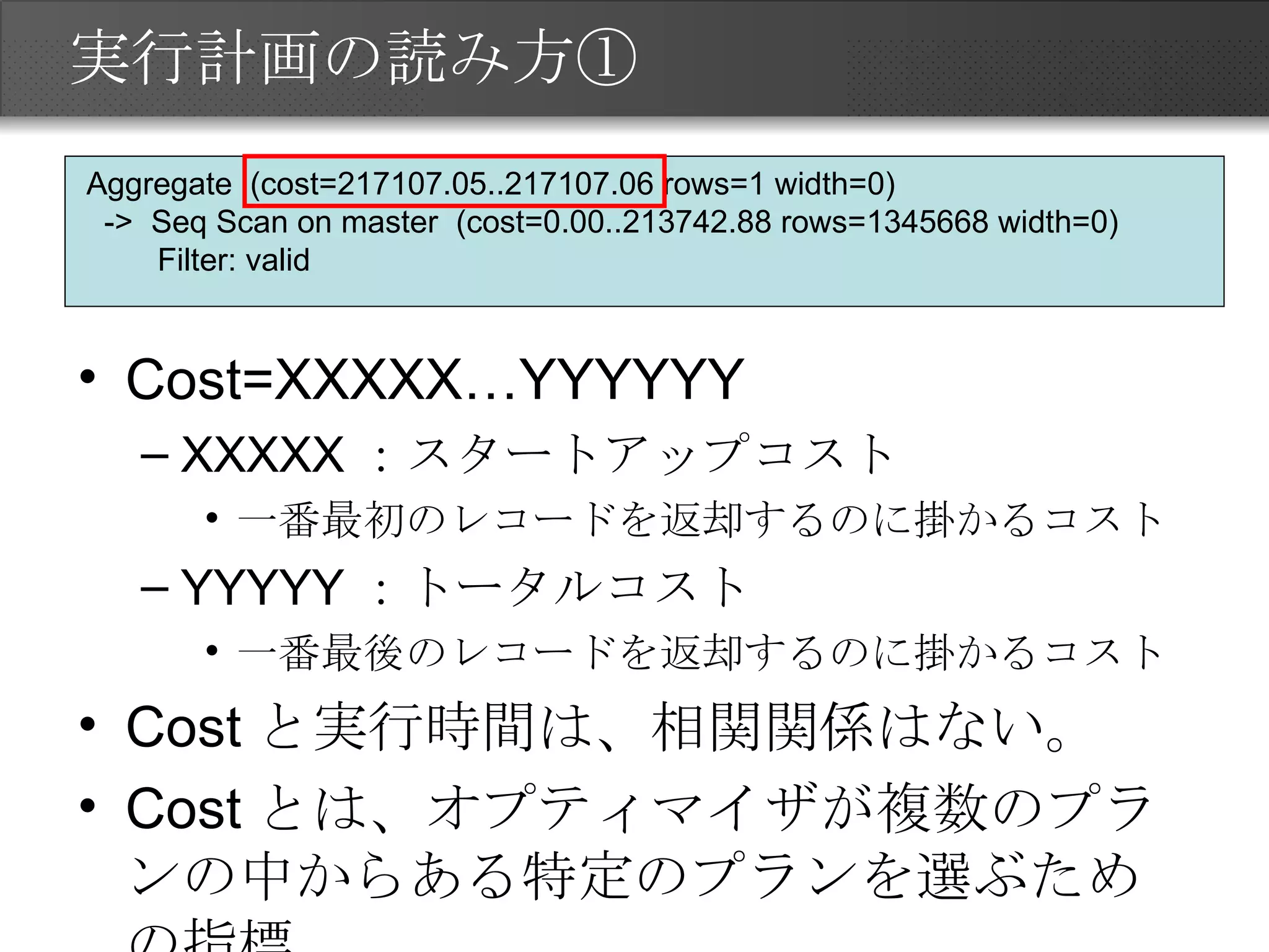 実行計画の読み方① Cost=XXXXX…YYYYYY XXXXX：スタートアップコスト 一番最初のレコードを返却するのに掛かるコスト YYYYY：トータルコスト 一番最後のレコードを返却するのに掛かるコスト Costと実行時間は、相関関係はない。 Costとは、オプティマイザが複数のプランの中からある特定のプランを選ぶための指標 Aggregate  (cost=217107.05..217107.06 rows=1 width=0) ->  Seq Scan on master  (cost=0.00..213742.88 rows=1345668 width=0) Filter: valid 