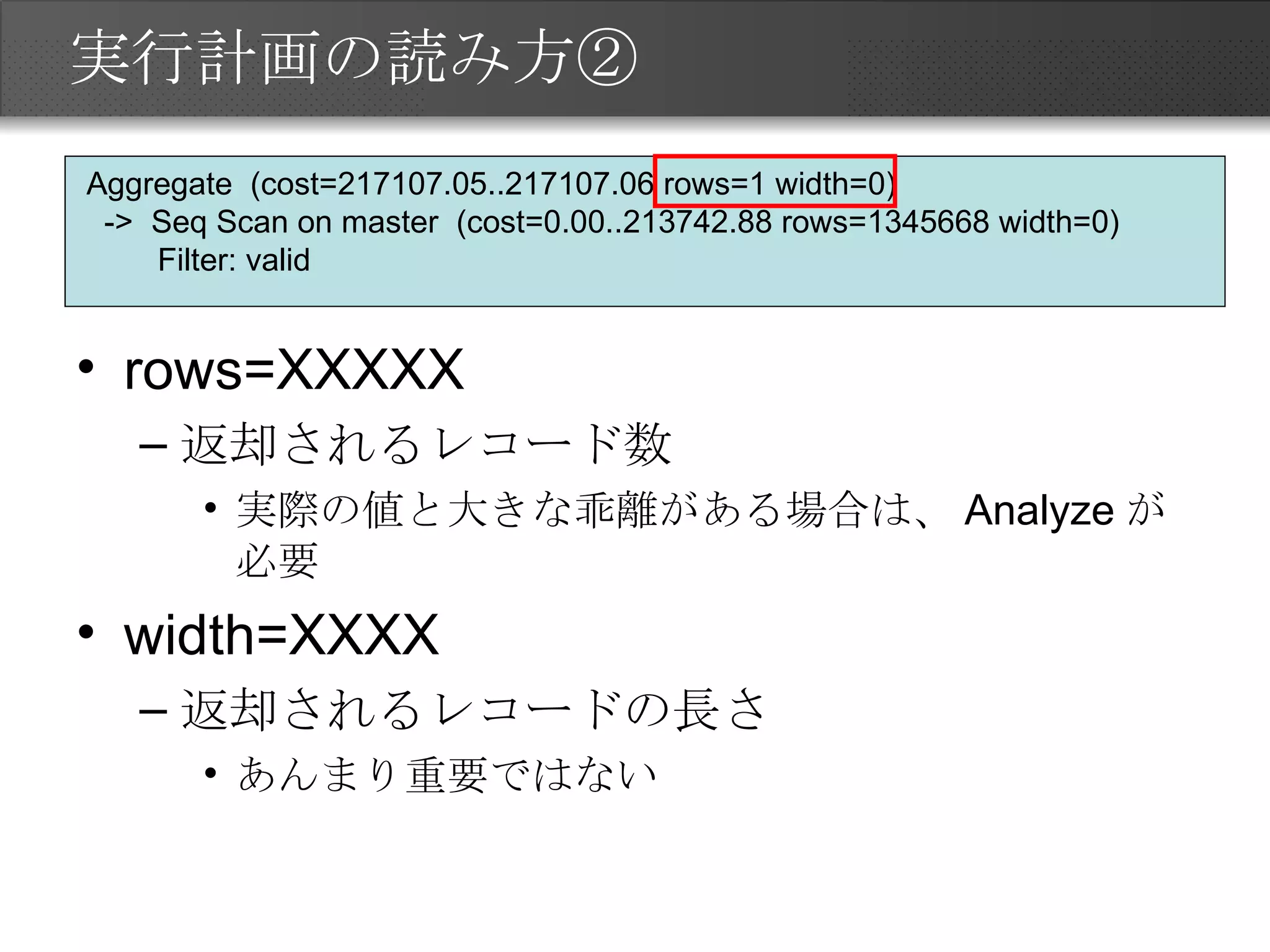 実行計画の読み方② rows=XXXXX 返却されるレコード数 実際の値と大きな乖離がある場合は、Analyzeが必要 width=XXXX 返却されるレコードの長さ あんまり重要ではない Aggregate  (cost=217107.05..217107.06 rows=1 width=0) ->  Seq Scan on master  (cost=0.00..213742.88 rows=1345668 width=0) Filter: valid 
