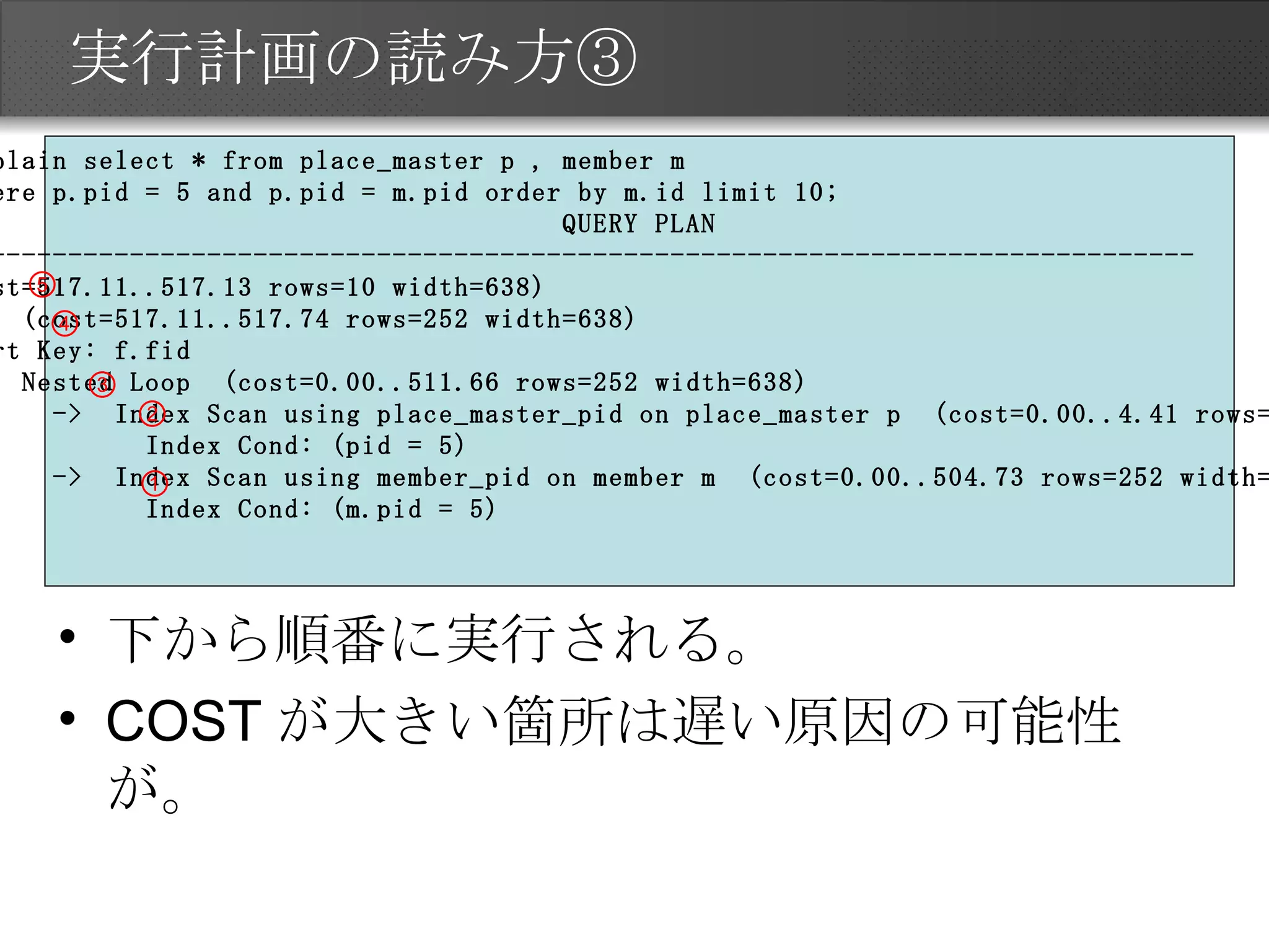 実行計画の読み方③ 下から順番に実行される。 COSTが大きい箇所は遅い原因の可能性が。 testdb=# explain select * from place_master p , member m  testdb=# where p.pid = 5 and p.pid = m.pid order by m.id limit 10; QUERY PLAN ----------------------------------------------------------------------------------------- Limit  (cost=517.11..517.13 rows=10 width=638) ->  Sort  (cost=517.11..517.74 rows=252 width=638) Sort Key: f.fid ->  Nested Loop  (cost=0.00..511.66 rows=252 width=638) ->  Index Scan using place_master_pid on place_master p  (cost=0.00..4.41 rows=1 width=599) Index Cond: (pid = 5) ->  Index Scan using member_pid on member m  (cost=0.00..504.73 rows=252 width=39) Index Cond: (m.pid = 5) ① ② ③ ④ ⑤ 