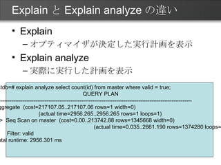 ExplainとExplain analyzeの違い Explain オプティマイザが決定した実行計画を表示 Explain analyze 実際に実行した計画を表示 testdb=# explain analyze select count(id) from master where valid = true; QUERY PLAN ------------------------------------------------------------------------------------------------------------ Aggregate  (cost=217107.05..217107.06 rows=1 width=0)  　　　　　　　　(actual time=2956.265..2956.265 rows=1 loops=1) ->  Seq Scan on master  (cost=0.00..213742.88 rows=1345668 width=0)  　　　　　　　　　　　　　　　　　　(actual time=0.035..2661.190 rows=1374280 loops=1) Filter: valid Total runtime: 2956.301 ms 