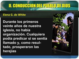 II. CONDUCCION DEL PUEBLO DE DIOS Durante los primeros veinte años de nuestra iglesia, no había organización. Cualquiera podía predicar si se sentía llamado y, como resul-tado, prosperaron las herejías Elena G. de White 