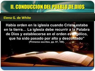 Había orden en la iglesia cuando Cristo estaba en la tierra… La iglesia debe recurrir a la Palabra de Dios y establecerse en el orden evangélico, que ha sido pasado por alto y descuidado”  ( Primeros escritos , pp. 97, 100). II. CONDUCCION DEL PUEBLO DE DIOS Elena G. de White 