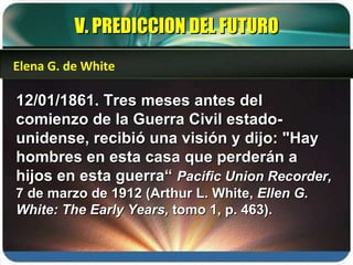 V. PREDICCION DEL FUTURO 12/01/1861. Tres meses antes del comienzo de la Guerra Civil estado-unidense, recibió una visión y dijo: "Hay hombres en esta casa que perderán a hijos en esta guerra“  Pacific Union Recorder,  7 de marzo de 1912 (Arthur L. White,  Ellen G. White: The Early Years,  tomo 1, p. 463). Elena G. de White 