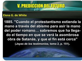 1885. "Cuando el protestantismo extienda la mano a través del abismo para asir la mano del poder romano… sabremos que ha llega-do el tiempo en que se verá la asombrosa obra de Satanás, y que el fin está cerca"  ( Joyas de los testimonios,  tomo 2, p. 151) . V. PREDICCION DEL FUTURO Elena G. de White 