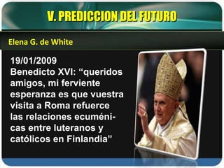 19/01/2009 Benedicto XVI: “queridos amigos, mi ferviente esperanza es que vuestra visita a Roma refuerce las relaciones ecuméni-cas entre luteranos y católicos en Finlandia” V. PREDICCION DEL FUTURO Elena G. de White 