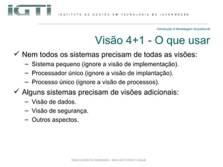 Introdução à Modelagem Arquitetural Visão 4+1 - O que usar Nem todos os sistemas precisam de todas as visões: Sistema pequeno (ignore a visão de implementação). Processador único (ignore a visão de implantação). Processo único (ignore a visão de processos). Alguns sistemas precisam de visões adicionais: Visão de dados. Visão de segurança. Outros aspectos. 