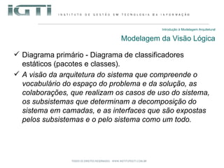 Introdução à Modelagem Arquitetural Modelagem da Visão Lógica Diagrama primário - Diagrama de classificadores estáticos (pacotes e classes). A visão da arquitetura do sistema que compreende o vocabulário do espaço do problema e da solução, as colaborações, que realizam os casos de uso do sistema, os subsistemas que determinam a decomposição do sistema em camadas, e as interfaces que são expostas pelos subsistemas e o pelo sistema como um todo. 