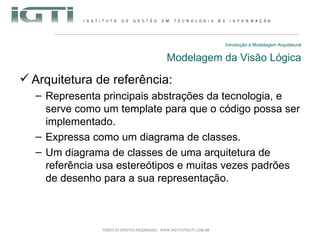Introdução à Modelagem Arquitetural Modelagem da Visão Lógica Arquitetura de referência: Representa principais abstrações da tecnologia, e serve como um template para que o código possa ser implementado. Expressa como um diagrama de classes. Um diagrama de classes de uma arquitetura de referência usa estereótipos e muitas vezes padrões de desenho para a sua representação. 