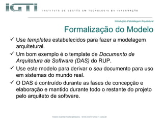 Introdução à Modelagem Arquitetural Formalização do Modelo Use  templates  estabelecidos para fazer a modelagem arquitetural. Um bom exemplo é o template de  Documento de Arquitetura de Software (DAS)  do RUP. Use este modelo para derivar o  seu  documento para uso em sistemas do mundo real. O DAS é contruído durante as fases de concepção e elaboração e mantido durante todo o restante do projeto pelo arquiteto de software. 