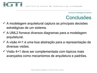 Introdução à Modelagem Arquitetural Conclusões A modelagem arquitetural captura as principais decisões estratégicas de um sistema. A UML2 fornece diversos diagramas para a modelagem arquitetural. A visão 4+1 é uma boa abstração para a representação de diversas visões. Visão 4+1 deve ser complementada com tópicos mais avançados como mecanismos de arquitetura e padrões. 