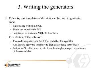 3. WritingthegeneratorsRulesets, texttemplates and scripts can beusedtogeneratecodeRulesets are written in MQLTemplatesarwritten in TGLScripts can bewritten in MQL, TGL or JavaFirst sketch of thesolution:Twocodetemplates: onefor .h files and otherfor .cpp filesA ruleset: toapplythetemplatestoeachcontrollable in themodelScripts: we’llcalltosomescrpitsfromthetemplatestogettheelements of thecontrollable