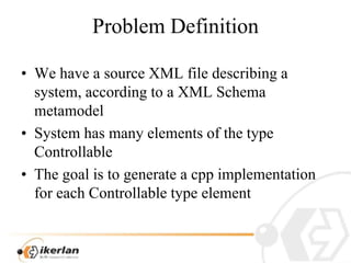 ProblemDefinitionWehave a source XML filedescribing a system, accordingto a XML SchemametamodelSystem has manyelements of thetypeControllableThegoalistogeneratea cppimplementationforeachControllabletypeelement