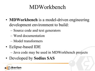MDWorkbenchMDWorkbench is a model-driven engineering development environment to build:Source code and text generatorsWord documentationModel transformersEclipse-based IDEJava code may be used in MDWorkbench projectsDeveloped by Sodius SAS 