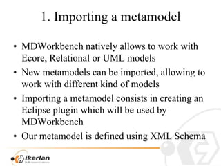 1. Importing a metamodelMDWorkbench nativelyallowstoworkwithEcore, Relationalor UML modelsNew metamodels can beimported, allowingtoworkwithdifferentkind of modelsImporting a metamodelconsists in creatingan Eclipse pluginwhichwillbeusedby MDWorkbenchOurmetamodelisdefinedusing XML Schema