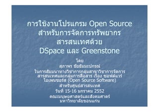 การใชงานโปรแกรม Open Source
   สํําหรับการจัดการทรัพยากร
          ั      ั     ั
            สารสนเทศดวย
            สารสนเทศดวย
   DSpace และ Greenstone
                      โดย
             สุภาพร ชัยธัมมะปกรณ
 ในการสัมมนาทางวิชาการกลุมสาขาวิชาการจัดการ
                            
  สารสนเทศและกลุมการสื่อสาร เรือง ซอฟตแวร
                                ่
     โอเพนซอรส (Open Source Software)
     โอเพนซอรส
             สําหรับศูนยสารสนเทศ
          วันที่ 15-16 มกราคม 2552
                 15-
        คณะมนุษยศาสตรและสังคมศาตร
             มหาวิทยาลัยขอนแกน
 
