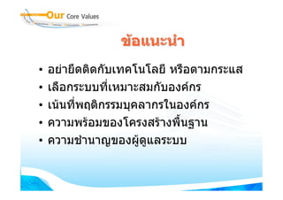 ขอแนะนํา
•   อยายึดติดกับเทคโนโลยี หรือตามกระแส
•   เลือกระบบที่เหมาะสมกับองคกร
•   เนนที่พฤติกรรมบุคลากรในองคกร
•   ความพรอมของโครงสรางพื้นฐาน
•   ความชํานาญของผูดูแลระบบ
 