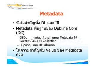 Metadata
• หัวใจสําคัญทั้ง DL และ IR
• Metadata พื้นฐานของ Dubline Core
  (DC)
  – GSDL    จะตองเลือก/กําหนด Metadata ให
    เหมาะสมในแตละ Collection
  – DSpace เนน DC เปนหลัก
• ใหความสําคัญกับ Value ของ Metadata
  ดวย
 