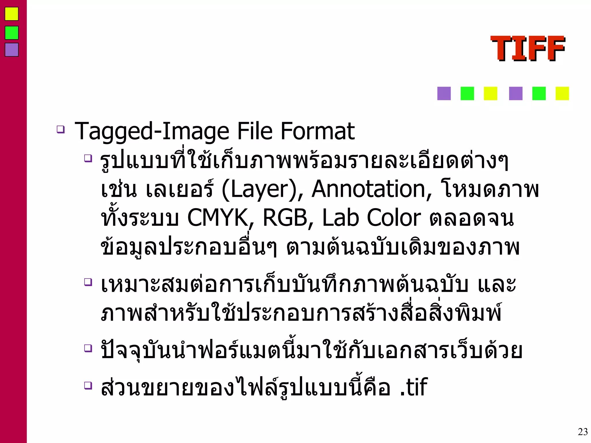 TIFF Tagged-Image File Format  รูปแบบที่ใช้เก็บภาพพร้อมรายละเอียดต่างๆ เช่น เลเยอร์  (Layer), Annotation,  โหมดภาพทั้งระบบ  CMYK, RGB, Lab Color  ตลอดจนข้อมูลประกอบอื่นๆ ตามต้นฉบับเดิมของภาพ  เหมาะสมต่อการเก็บบันทึกภาพต้นฉบับ และภาพสำหรับใช้ประกอบการสร้างสื่อสิ่งพิมพ์  ปัจจุบันนำฟอร์แมตนี้มาใช้กับเอกสารเว็บด้วย ส่วนขยายของไฟล์รูปแบบนี้คือ  .tif 