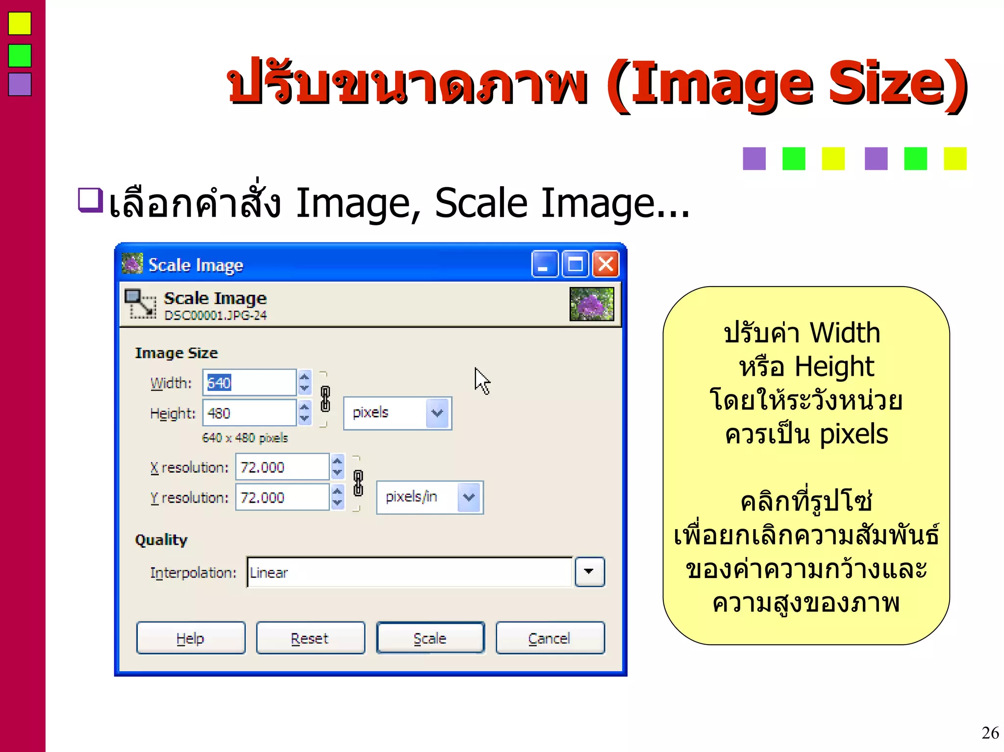 ปรับขนาดภาพ  (Image Size) ‏ เลือกคำสั่ง  Image, Scale Image... ปรับค่า  Width  หรือ  Height โดยให้ระวังหน่วย ควรเป็น  pixels คลิกที่รูปโซ่ เพื่อยกเลิกความสัมพันธ์ ของค่าความกว้างและ ความสูงของภาพ 