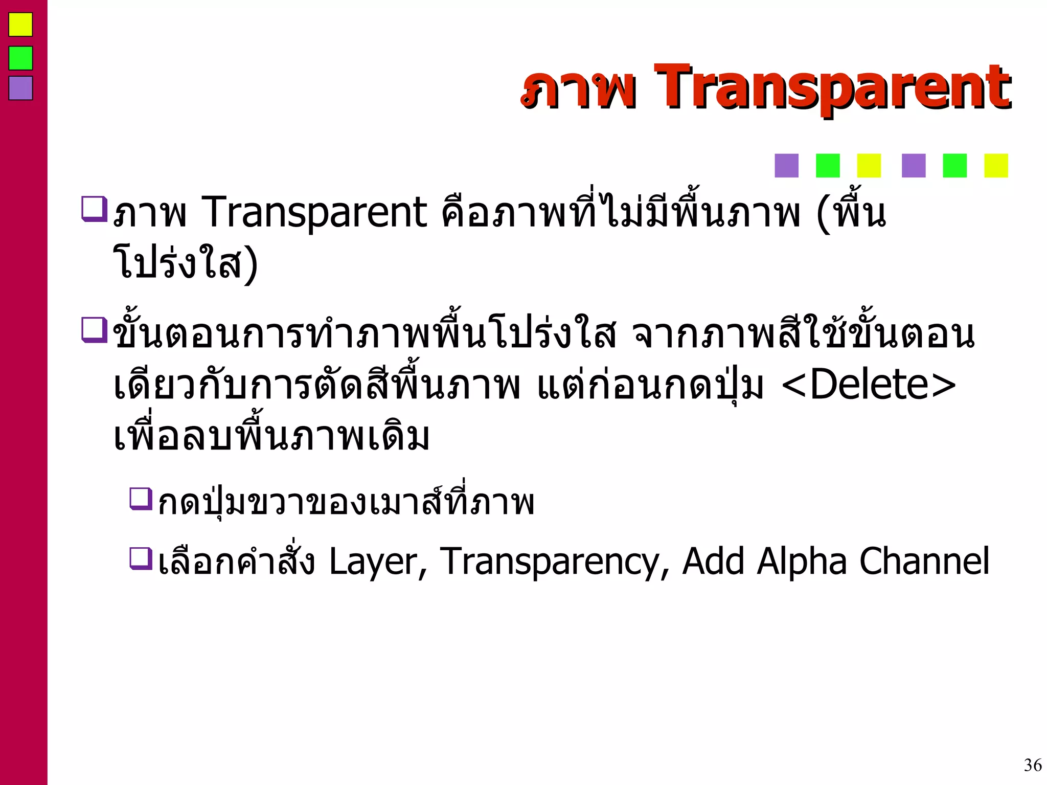 ภาพ  Transparent ภาพ  Transparent  คือภาพที่ไม่มีพื้นภาพ  ( พื้นโปร่งใส ) ‏ ขั้นตอนการทำภาพพื้นโปร่งใส จากภาพสีใช้ขั้นตอนเดียวกับการตัดสีพื้นภาพ แต่ก่อนกดปุ่ม  <Delete>  เพื่อลบพื้นภาพเดิม กดปุ่มขวาของเมาส์ที่ภาพ เลือกคำสั่ง  Layer, Transparency, Add Alpha Channel 