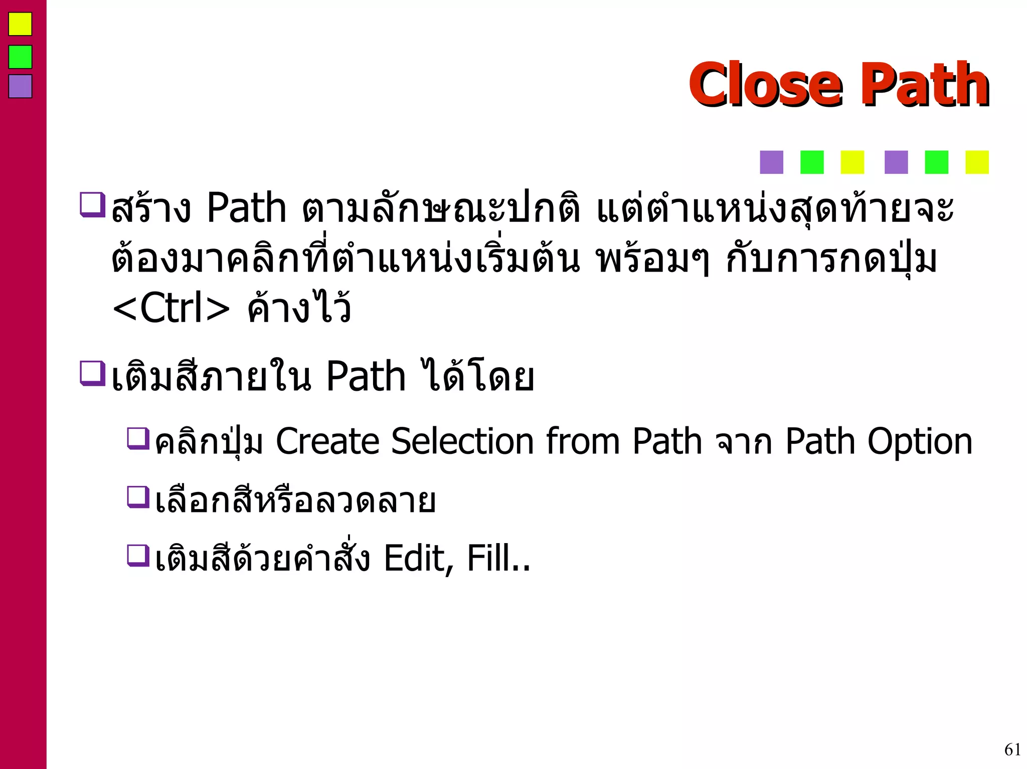 Close Path สร้าง  Path  ตามลักษณะปกติ แต่ตำแหน่งสุดท้ายจะต้องมาคลิกที่ตำแหน่งเริ่มต้น พร้อมๆ กับการกดปุ่ม  <Ctrl>  ค้างไว้ เติมสีภายใน  Path  ได้โดย คลิกปุ่ม  Create Selection from Path  จาก  Path Option เลือกสีหรือลวดลาย เติมสีด้วยคำสั่ง  Edit, Fill.. 