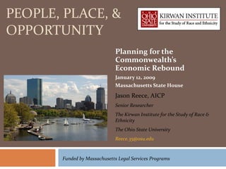 PEOPLE, PLACE, & OPPORTUNITY Planning for the Commonwealth’s Economic Rebound January 12, 2009 Massachusetts State House Jason Reece, AICP Senior Researcher The Kirwan Institute for the Study of Race & Ethnicity The Ohio State University [email_address]   Funded by Massachusetts Legal Services Programs 