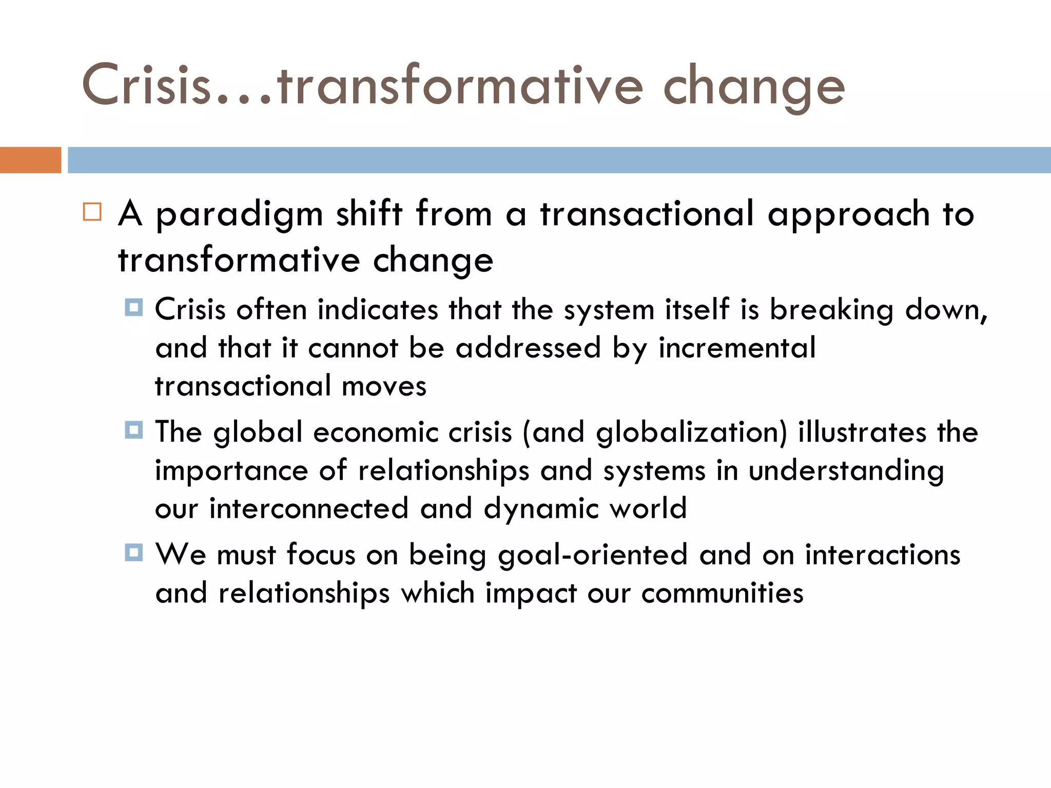 Crisis…transformative change A paradigm shift from a transactional approach to transformative change Crisis often indicates that the system itself is breaking down, and that it cannot be addressed by incremental transactional moves The global economic crisis (and globalization) illustrates the importance of relationships and systems in understanding our interconnected and dynamic world We must focus on being goal-oriented and on interactions and relationships which impact our communities 