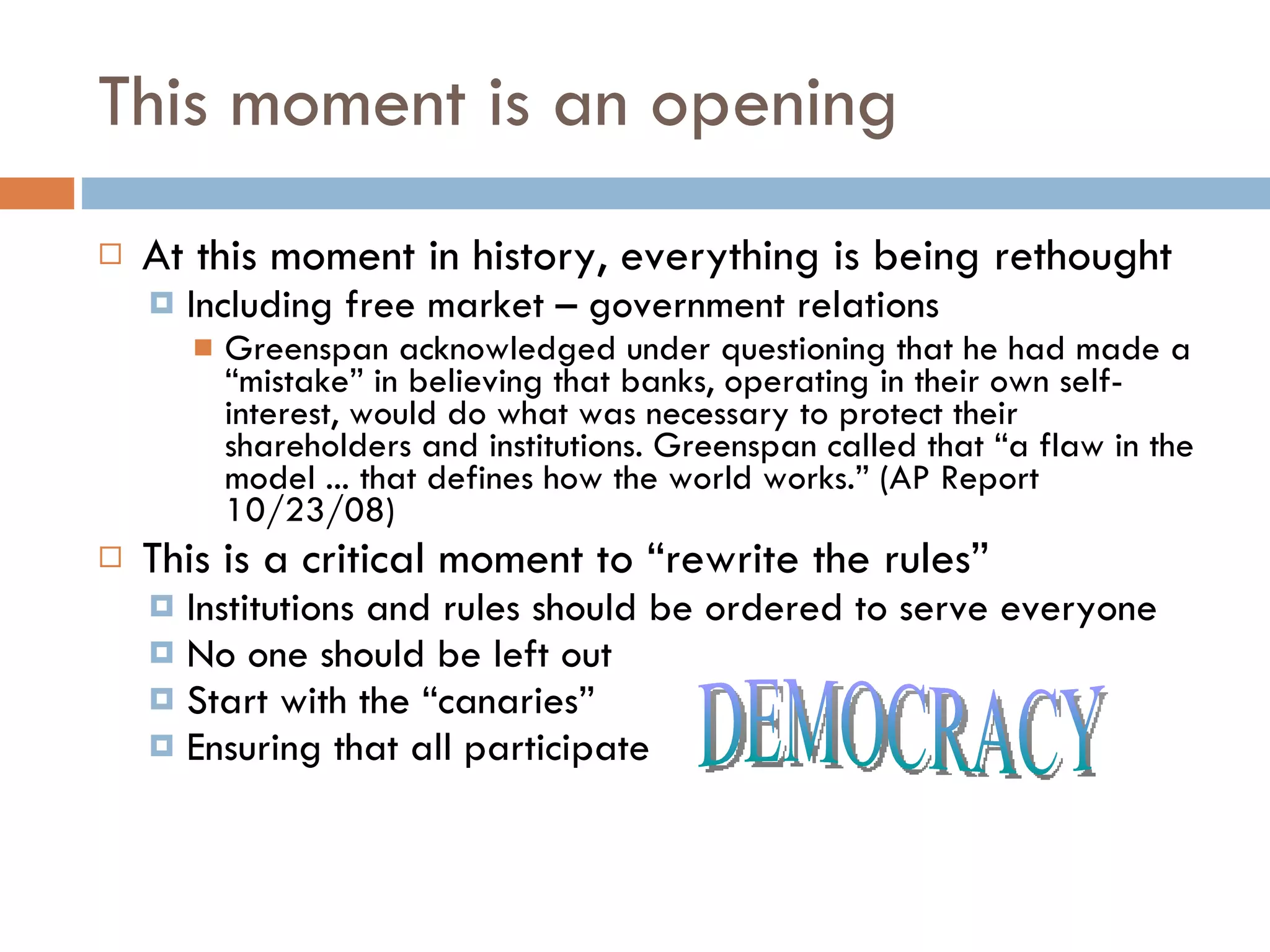 This moment is an opening At this moment in history, everything is being rethought Including free market – government relations Greenspan acknowledged under questioning that he had made a “mistake” in believing that banks, operating in their own self-interest, would do what was necessary to protect their shareholders and institutions. Greenspan called that “a flaw in the model ... that defines how the world works.” (AP Report 10/23/08) This is a critical moment to “rewrite the rules” Institutions and rules should be ordered to serve everyone No one should be left out Start with the “canaries” Ensuring that all participate  DEMOCRACY 
